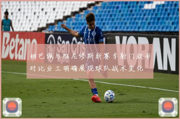 姆巴佩与维尼修斯新赛季射门效率对比分工明确展现球队战术变化