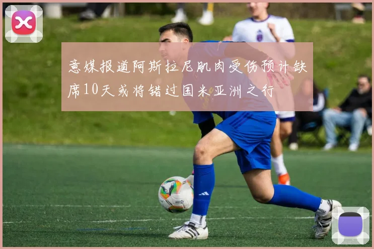 意媒报道阿斯拉尼肌肉受伤预计缺席10天或将错过国米亚洲之行