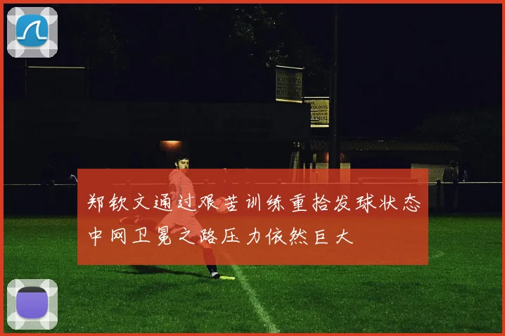 郑钦文通过艰苦训练重拾发球状态中网卫冕之路压力依然巨大