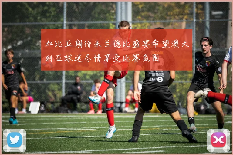 加比亚期待米兰德比盛宴希望澳大利亚球迷尽情享受比赛氛围
