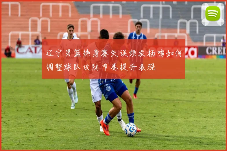辽宁男篮热身赛失误频发杨鸣如何调整球队攻防节奏提升表现