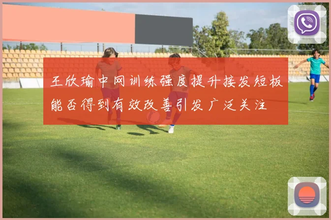 王欣瑜中网训练强度提升接发短板能否得到有效改善引发广泛关注