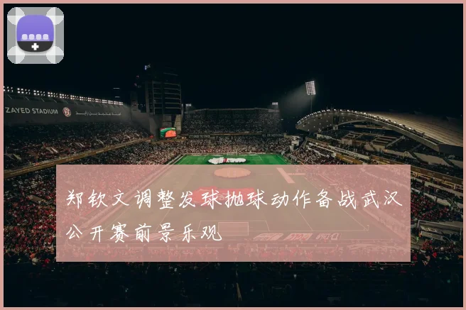 郑钦文调整发球抛球动作备战武汉公开赛前景乐观