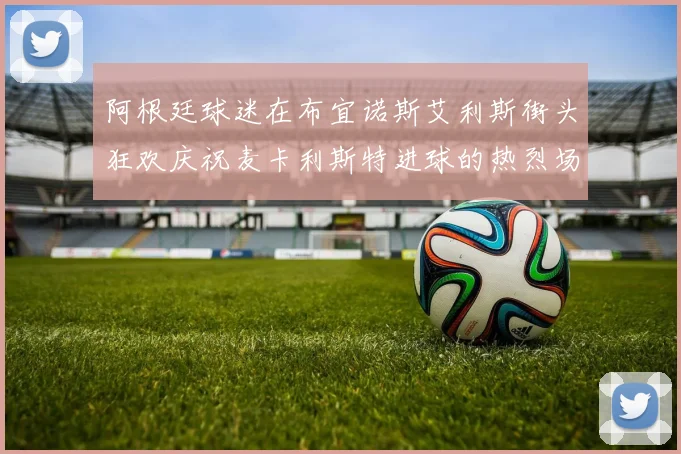 阿根廷球迷在布宜诺斯艾利斯街头狂欢庆祝麦卡利斯特进球的热烈场面