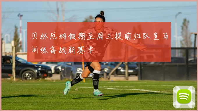 贝林厄姆假期至周三提前归队皇马训练备战新赛季