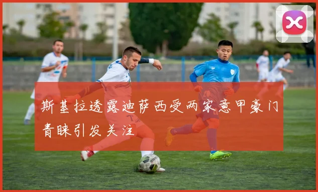 斯基拉透露迪萨西受两家意甲豪门青睐引发关注