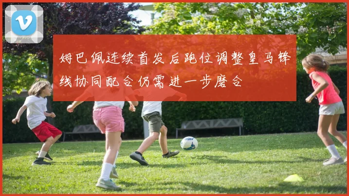 姆巴佩连续首发后跑位调整皇马锋线协同配合仍需进一步磨合