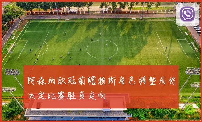 阿森纳欧冠前瞻赖斯角色调整或将决定比赛胜负走向