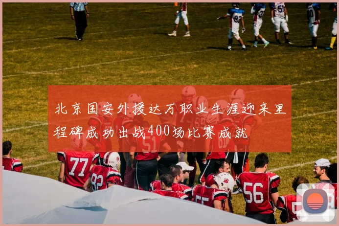 北京国安外援达万职业生涯迎来里程碑成功出战400场比赛成就